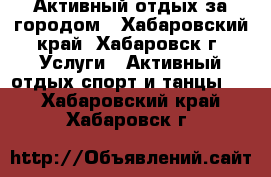 Активный отдых за городом - Хабаровский край, Хабаровск г. Услуги » Активный отдых,спорт и танцы   . Хабаровский край,Хабаровск г.